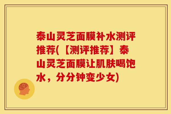泰山灵芝面膜补水测评推荐(【测评推荐】泰山灵芝面膜让喝饱水,分分钟变少女) 泰山灵芝面膜补水测评推荐(【测评推荐】泰山灵芝面膜让喝饱水,分分钟变少女)
