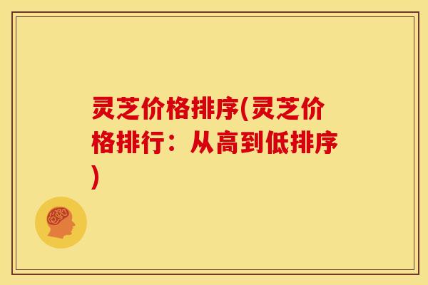 灵芝价格排序(灵芝价格排行:从高到低排序) 灵芝价格排序(灵芝价格排行:从高到低排序)