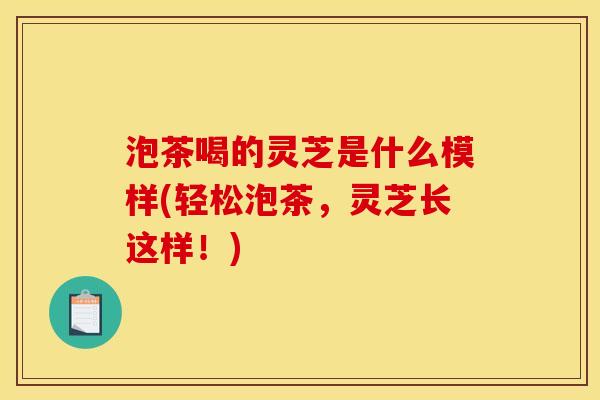 泡茶喝的灵芝是什么模样(轻松泡茶,灵芝长这样!) 泡茶喝的灵芝是什么模样(轻松泡茶,灵芝长这样!)