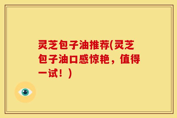 灵芝包子油推荐(灵芝包子油口感惊艳,值得一试!) 灵芝包子油推荐(灵芝包子油口感惊艳,值得一试!)
