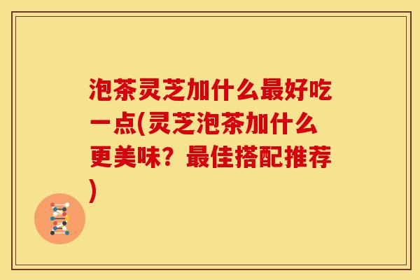 泡茶灵芝加什么好吃一点(灵芝泡茶加什么更美味?佳搭配推荐) 泡茶灵芝加什么好吃一点(灵芝泡茶加什么更美味?佳搭配推荐)