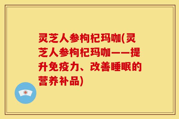 灵芝人参枸杞玛咖(灵芝人参枸杞玛咖——提升免疫力、改善的营养补品) 灵芝人参枸杞玛咖(灵芝人参枸杞玛咖——提升免疫力、改善的营养补品)
