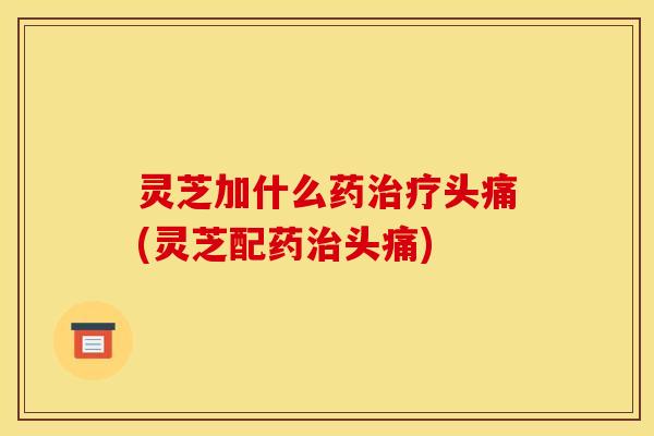 灵芝加什么药头痛(灵芝配药头痛) 灵芝加什么药头痛(灵芝配药头痛)
