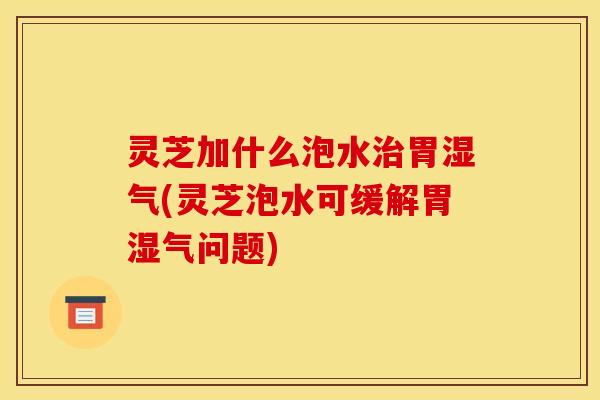 灵芝加什么泡水胃湿气(灵芝泡水可缓解胃湿气问题)