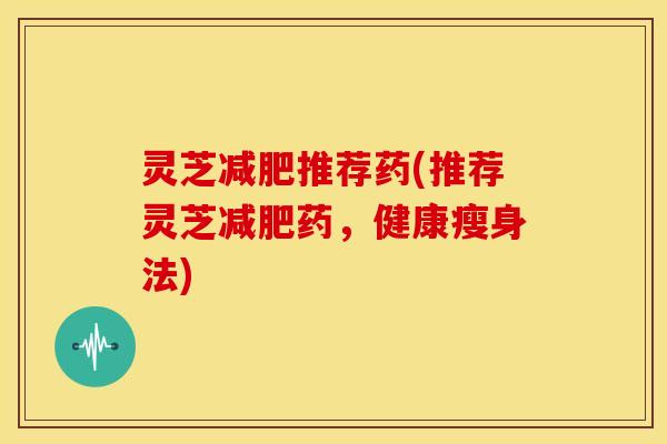 灵芝推荐药(推荐灵芝药,健康瘦身法) 灵芝推荐药(推荐灵芝药,健康瘦身法)