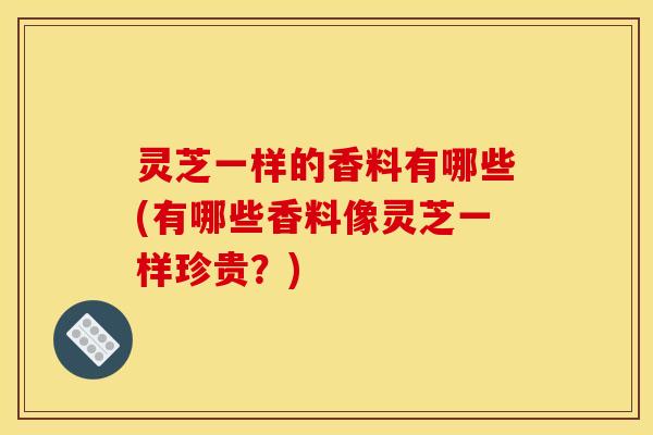 灵芝一样的香料有哪些(有哪些香料像灵芝一样珍贵？)