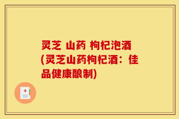 灵芝 山药 枸杞泡酒(灵芝山药枸杞酒:佳品健康酿制) 灵芝 山药 枸杞泡酒(灵芝山药枸杞酒:佳品健康酿制)