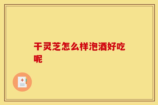 干灵芝怎么样泡酒好吃呢 干灵芝怎么样泡酒好吃呢