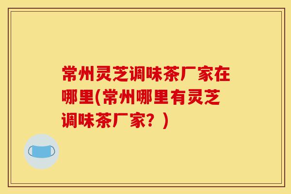 常州灵芝调味茶厂家在哪里(常州哪里有灵芝调味茶厂家?) 常州灵芝调味茶厂家在哪里(常州哪里有灵芝调味茶厂家?)