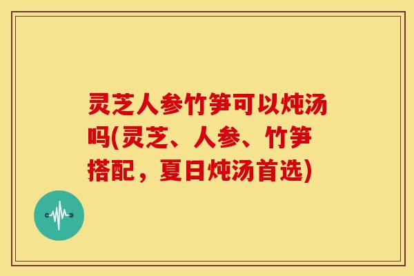 灵芝人参竹笋可以炖汤吗(灵芝、人参、竹笋搭配,夏日炖汤首选) 灵芝人参竹笋可以炖汤吗(灵芝、人参、竹笋搭配,夏日炖汤首选)