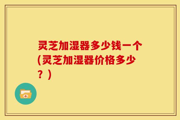 灵芝加湿器多少钱一个(灵芝加湿器价格多少?) 灵芝加湿器多少钱一个(灵芝加湿器价格多少?)