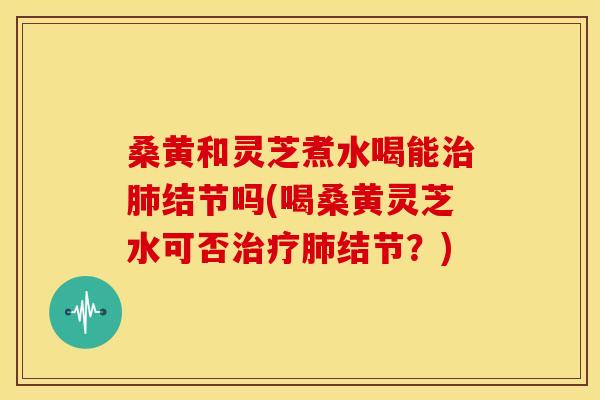 桑黄和灵芝煮水喝能结节吗(喝桑黄灵芝水可否结节？)