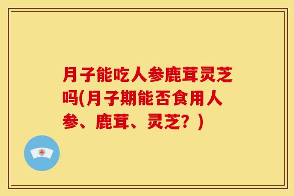 月子能吃人参鹿茸灵芝吗(月子期能否食用人参、鹿茸、灵芝?) 月子能吃人参鹿茸灵芝吗(月子期能否食用人参、鹿茸、灵芝?)