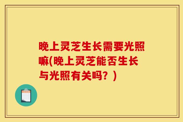 晚上灵芝生长需要光照嘛(晚上灵芝能否生长与光照有关吗?) 晚上灵芝生长需要光照嘛(晚上灵芝能否生长与光照有关吗?)