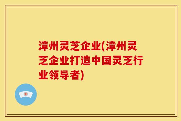 漳州灵芝企业(漳州灵芝企业打造中国灵芝行业领导者) 漳州灵芝企业(漳州灵芝企业打造中国灵芝行业领导者)