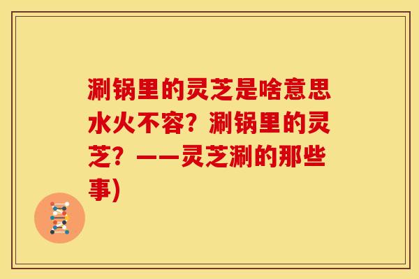 涮锅里的灵芝是啥意思水火不容?涮锅里的灵芝?——灵芝涮的那些事) 涮锅里的灵芝是啥意思水火不容?涮锅里的灵芝?——灵芝涮的那些事)