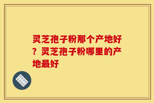 灵芝孢子粉那个产地好?灵芝孢子粉哪里的产地好 灵芝孢子粉那个产地好?灵芝孢子粉哪里的产地好