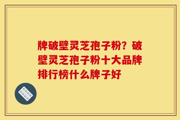 牌破壁灵芝孢子粉?破壁灵芝孢子粉十大品牌排行榜什么牌子好 牌破壁灵芝孢子粉?破壁灵芝孢子粉十大品牌排行榜什么牌子好