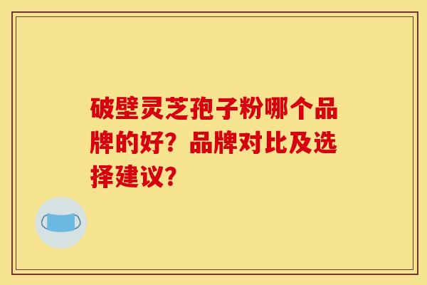 破壁灵芝孢子粉哪个品牌的好?品牌对比及选择建议? 破壁灵芝孢子粉哪个品牌的好?品牌对比及选择建议?