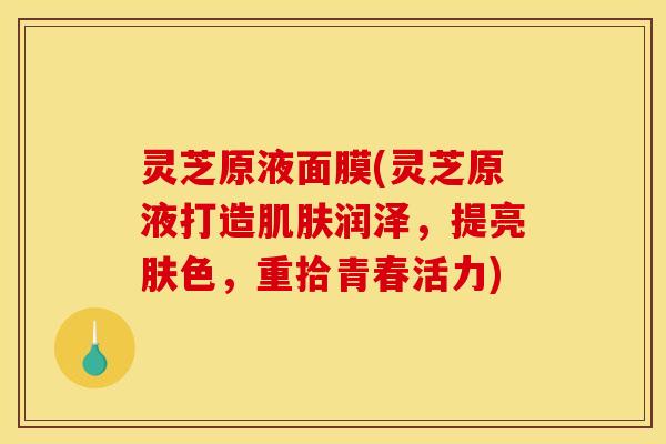灵芝原液面膜(灵芝原液打造润泽，提亮肤色，重拾青春活力)
