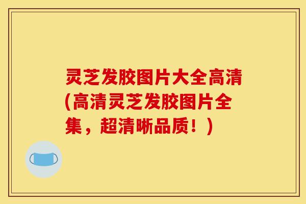 灵芝发胶图片大全高清(高清灵芝发胶图片全集，超清晰品质！)