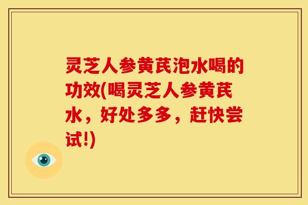 灵芝人参黄芪泡水喝的功效(喝灵芝人参黄芪水，好处多多，赶快尝试!)