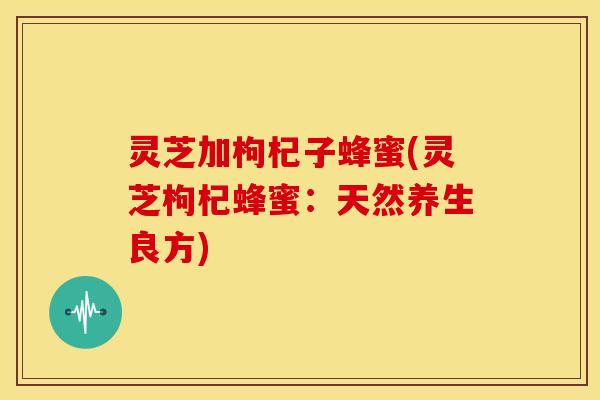灵芝加枸杞子蜂蜜(灵芝枸杞蜂蜜:天然养生良方) 灵芝加枸杞子蜂蜜(灵芝枸杞蜂蜜:天然养生良方)