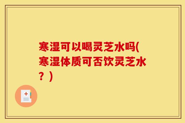 寒湿可以喝灵芝水吗(寒湿体质可否饮灵芝水?) 寒湿可以喝灵芝水吗(寒湿体质可否饮灵芝水?)