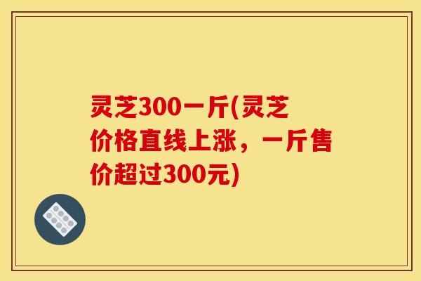 灵芝300一斤(灵芝价格直线上涨,一斤售价超过300元) 灵芝300一斤(灵芝价格直线上涨,一斤售价超过300元)