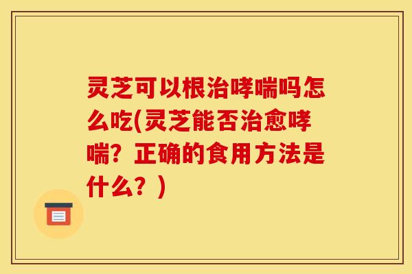 灵芝可以根吗怎么吃(灵芝能否愈?正确的食用方法是什么?) 灵芝可以根吗怎么吃(灵芝能否愈?正确的食用方法是什么?)