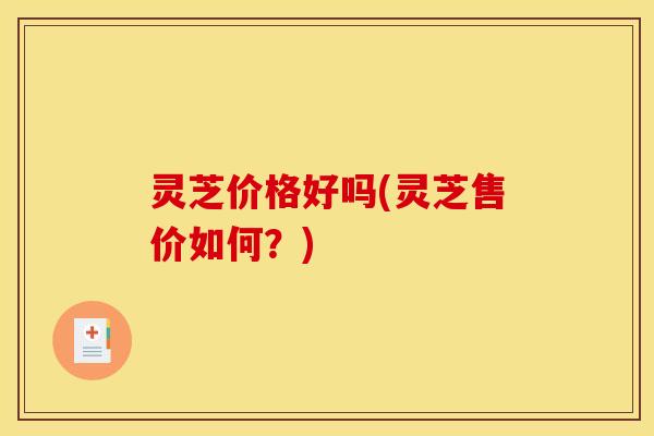 灵芝价格好吗(灵芝售价如何？)