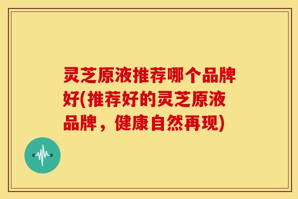 灵芝原液推荐哪个品牌好(推荐好的灵芝原液品牌,健康自然再现) 灵芝原液推荐哪个品牌好(推荐好的灵芝原液品牌,健康自然再现)