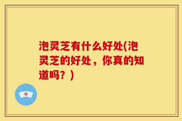 泡灵芝有什么好处(泡灵芝的好处，你真的知道吗？)