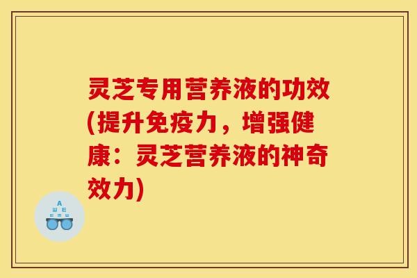 灵芝专用营养液的功效(提升免疫力，增强健康：灵芝营养液的神奇效力)