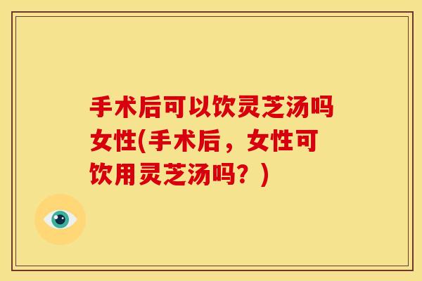 手术后可以饮灵芝汤吗女性(手术后,女性可饮用灵芝汤吗?) 手术后可以饮灵芝汤吗女性(手术后,女性可饮用灵芝汤吗?)