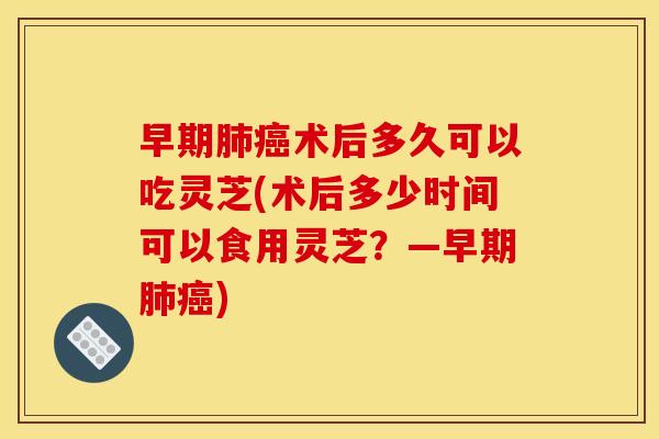 早期术后多久可以吃灵芝(术后多少时间可以食用灵芝?—早期) 早期术后多久可以吃灵芝(术后多少时间可以食用灵芝?—早期)