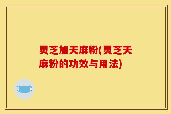灵芝加天麻粉(灵芝天麻粉的功效与用法) 灵芝加天麻粉(灵芝天麻粉的功效与用法)