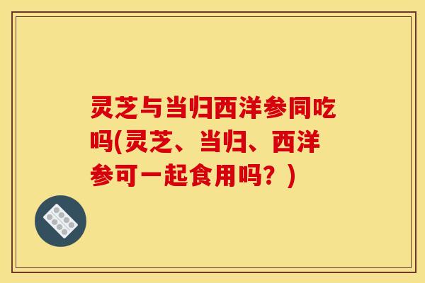 灵芝与当归西洋参同吃吗(灵芝、当归、西洋参可一起食用吗?) 灵芝与当归西洋参同吃吗(灵芝、当归、西洋参可一起食用吗?)