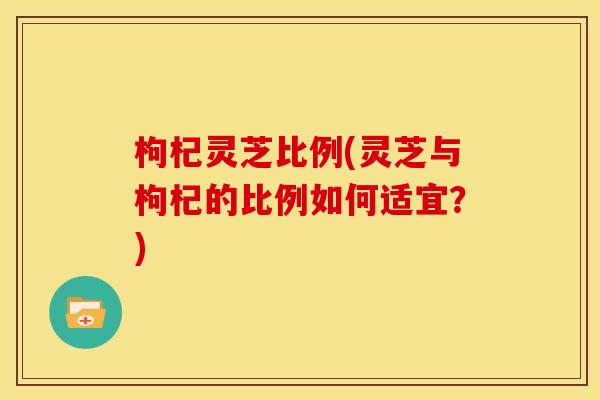 枸杞灵芝比例(灵芝与枸杞的比例如何适宜?) 枸杞灵芝比例(灵芝与枸杞的比例如何适宜?)