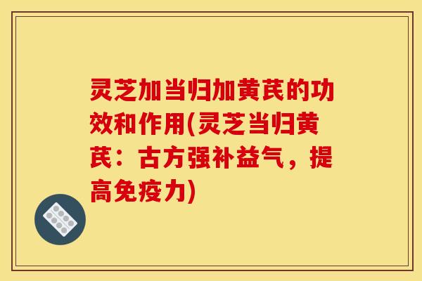 灵芝加当归加黄芪的功效和作用(灵芝当归黄芪：古方强补益气，提高免疫力)