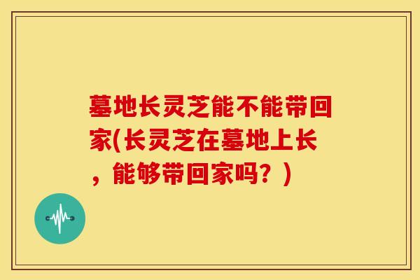 墓地长灵芝能不能带回家(长灵芝在墓地上长,能够带回家吗?) 墓地长灵芝能不能带回家(长灵芝在墓地上长,能够带回家吗?)