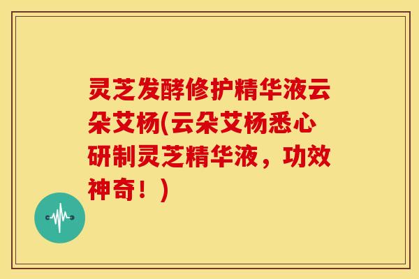 灵芝发酵修护精华液云朵艾杨(云朵艾杨悉心研制灵芝精华液,功效神奇!) 灵芝发酵修护精华液云朵艾杨(云朵艾杨悉心研制灵芝精华液,功效神奇!)