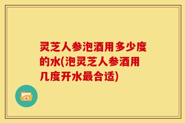 灵芝人参泡酒用多少度的水(泡灵芝人参酒用几度开水合适) 灵芝人参泡酒用多少度的水(泡灵芝人参酒用几度开水合适)