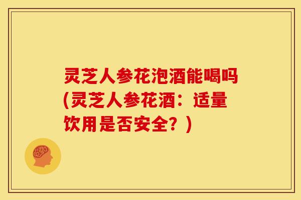灵芝人参花泡酒能喝吗(灵芝人参花酒:适量饮用是否安全?) 灵芝人参花泡酒能喝吗(灵芝人参花酒:适量饮用是否安全?)