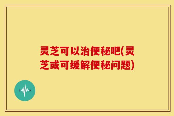灵芝可以吧(灵芝或可缓解问题)