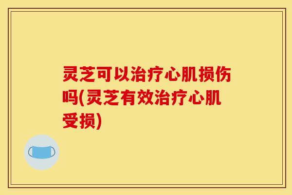 灵芝可以心肌损伤吗(灵芝有效心肌受损) 灵芝可以心肌损伤吗(灵芝有效心肌受损)