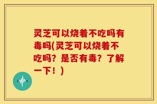 灵芝可以烧着不吃吗有毒吗(灵芝可以烧着不吃吗?是否有毒?了解一下!) 灵芝可以烧着不吃吗有毒吗(灵芝可以烧着不吃吗?是否有毒?了解一下!)
