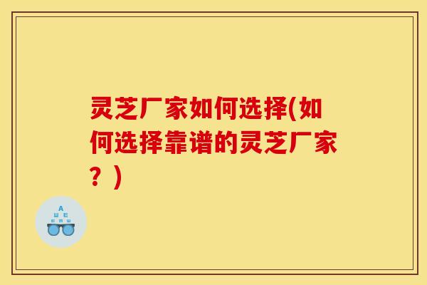灵芝厂家如何选择(如何选择靠谱的灵芝厂家?) 灵芝厂家如何选择(如何选择靠谱的灵芝厂家?)