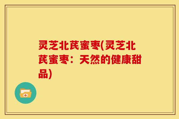 灵芝北芪蜜枣(灵芝北芪蜜枣:天然的健康甜品) 灵芝北芪蜜枣(灵芝北芪蜜枣:天然的健康甜品)