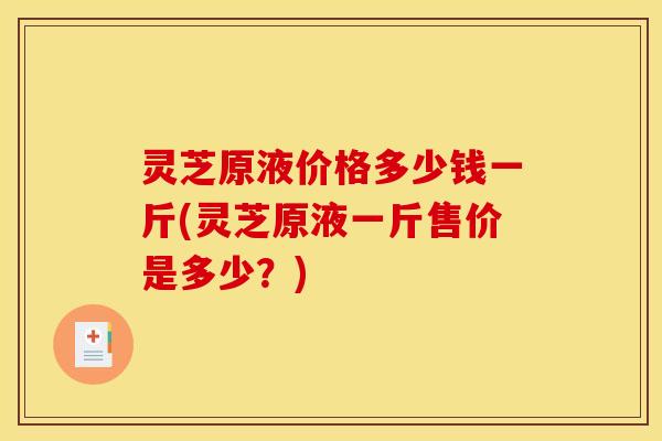 灵芝原液价格多少钱一斤(灵芝原液一斤售价是多少?) 灵芝原液价格多少钱一斤(灵芝原液一斤售价是多少?)